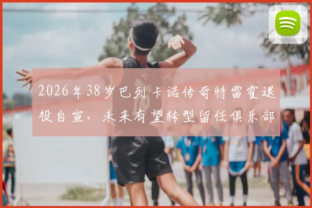 2026年38岁巴列卡诺传奇特雷霍退役自宣，未来有望转型留任俱乐部幕后工作详情解析