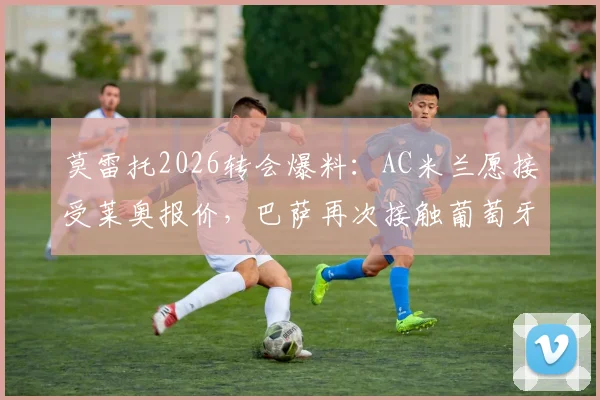 莫雷托2026转会爆料：AC米兰愿接受莱奥报价，巴萨再次接触葡萄牙前锋
