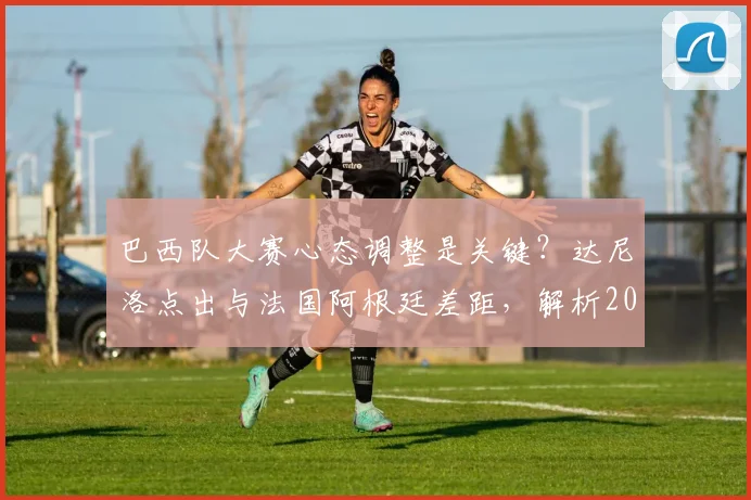 巴西队大赛心态调整是关键?达尼洛点出与法国阿根廷差距,解析2026世界杯战术调整方向