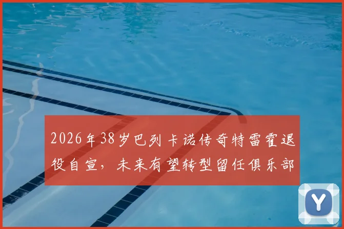 2026年38岁巴列卡诺传奇特雷霍退役自宣,未来有望转型留任俱乐部幕后工作详情解析