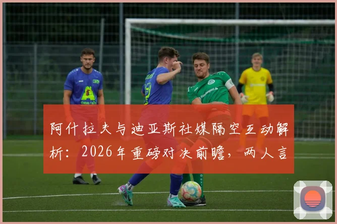 阿什拉夫与迪亚斯社媒隔空互动解析:2026年重磅对决前瞻,两人言论背后的战术信号与球队前景