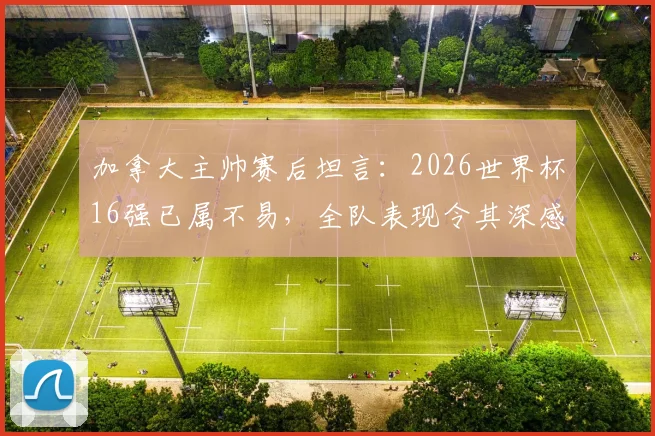 加拿大主帅赛后坦言：2026世界杯16强已属不易，全队表现令其深感自豪与骄傲