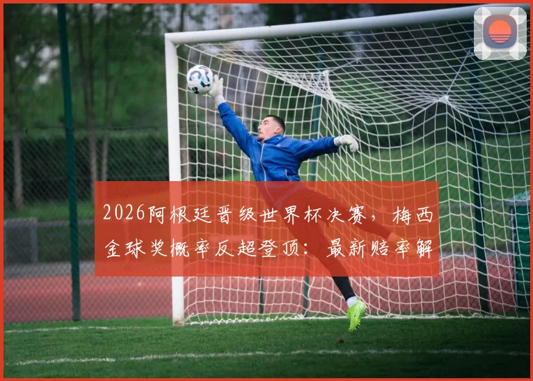 2026阿根廷晋级世界杯决赛,梅西金球奖概率反超登顶:最新赔率解读、评选标准分析与历届得主回顾