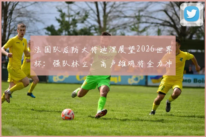 法国队后防大将迪涅展望2026世界杯：强队林立，高卢雄鸡将全力冲击更高目标