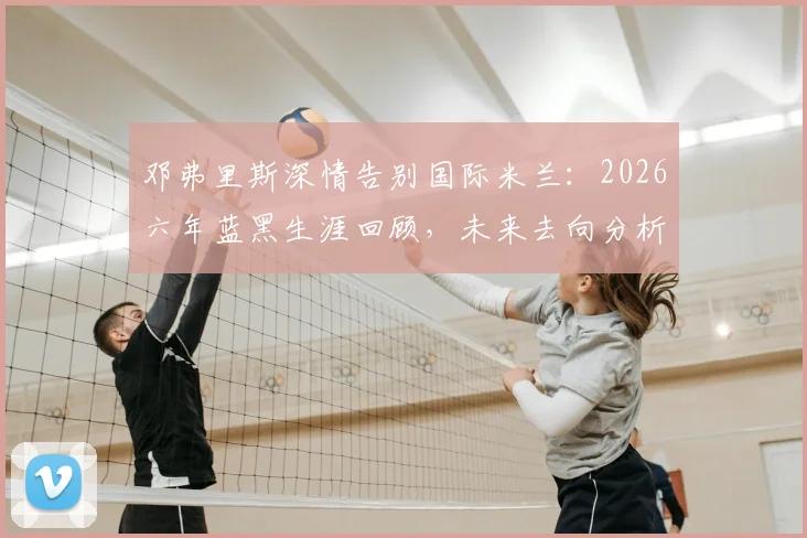 邓弗里斯深情告别国际米兰:2026六年蓝黑生涯回顾,未来去向分析与高光时刻全记录