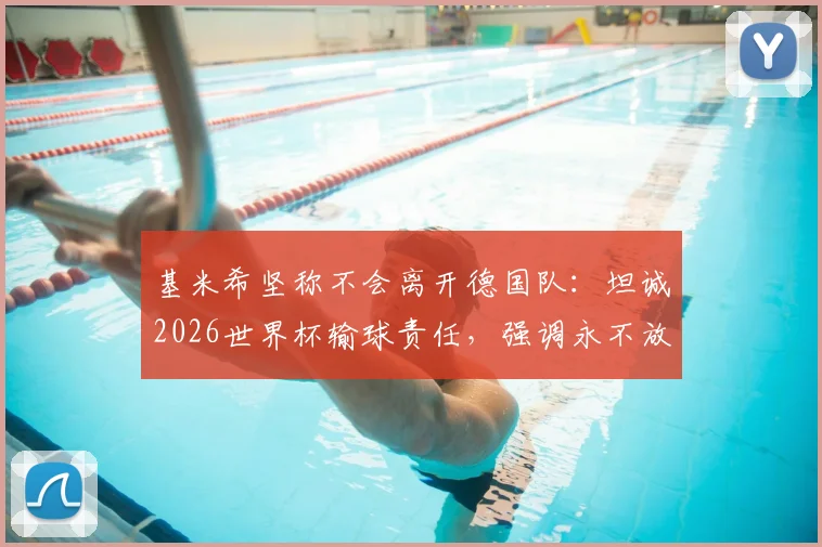 基米希坚称不会离开德国队:坦诚2026世界杯输球责任,强调永不放弃的领袖担当