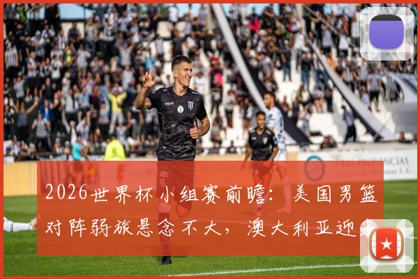 2026世界杯小组赛前瞻：美国男篮对阵弱旅悬念不大，澳大利亚迎来硬仗需防爆冷
