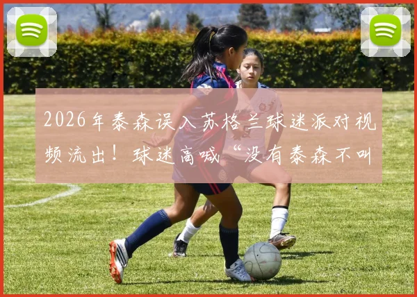 2026年泰森误入苏格兰球迷派对视频流出!球迷高喊“没有泰森不叫派对”,拳王互动名场面回顾