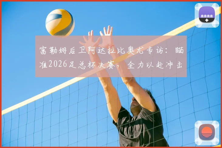 富勒姆后卫阿达拉比奥尤专访：瞄准2026足总杯决赛，全力以赴冲击冠军奖杯实现赛季目标