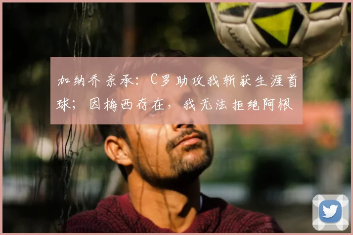 加纳乔亲承：C罗助攻我斩获生涯首球；因梅西存在，我无法拒绝阿根廷2026年邀请