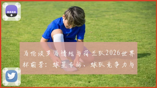 马伦谈罗马情结与荷兰队2026世界杯前景：球星专访、球队竞争力与大赛展望深度解析