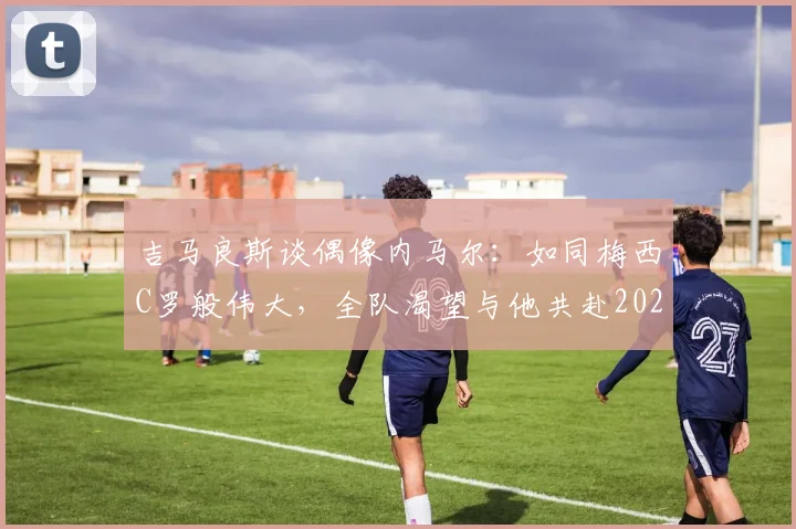吉马良斯谈偶像内马尔：如同梅西C罗般伟大，全队渴望与他共赴2026世界杯征程