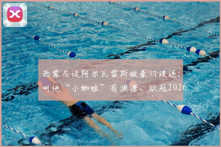 西蒙尼谈阿尔瓦雷斯被豪门追逐:叫他“小蜘蛛”有渊源,欧冠2026我们凭实力争