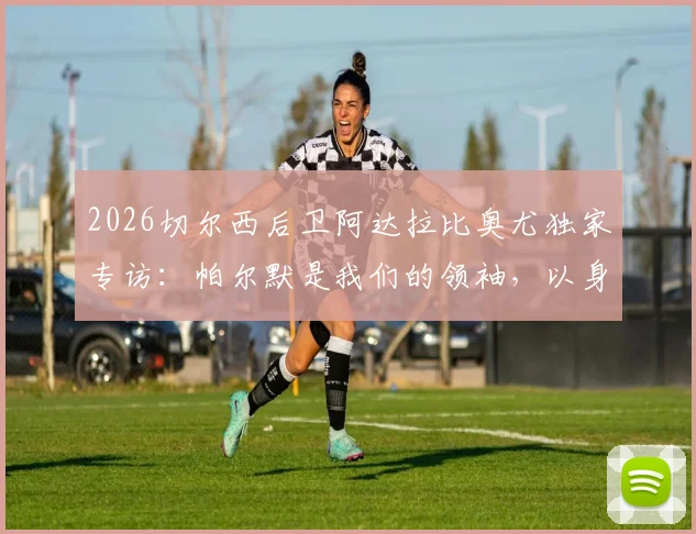 2026切尔西后卫阿达拉比奥尤独家专访：帕尔默是我们的领袖，以身作则激励全队，分析与展望