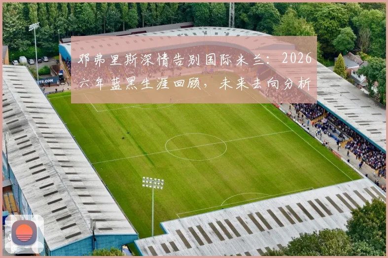 邓弗里斯深情告别国际米兰：2026六年蓝黑生涯回顾，未来去向分析与高光时刻全记录