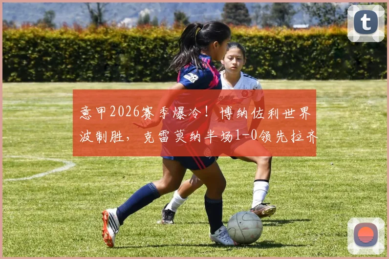 意甲2026赛季爆冷!博纳佐利世界波制胜,克雷莫纳半场1-0领先拉齐奥全解析,附进球动图