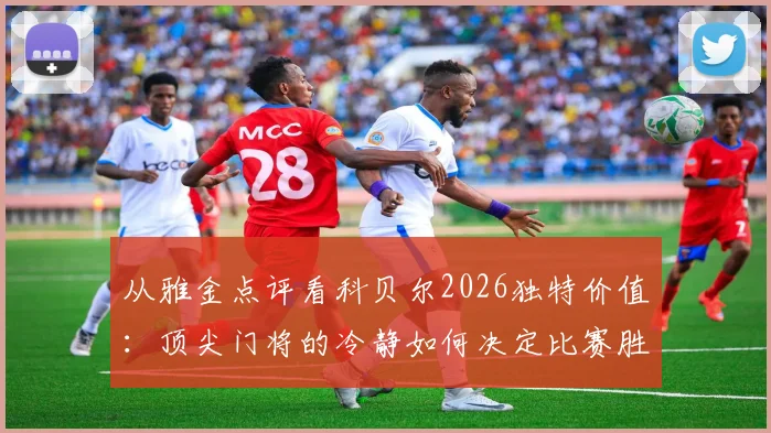 从雅金点评看科贝尔2026独特价值:顶尖门将的冷静如何决定比赛胜负