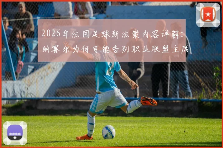 2026年法国足球新法案内容详解:纳赛尔为何可能告别职业联盟主席职位?