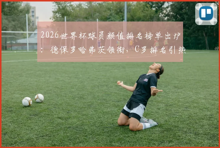 2026世界杯球员颜值排名榜单出炉：德保罗哈弗茨领衔，C罗排名引热议，哪个国家队最养眼？