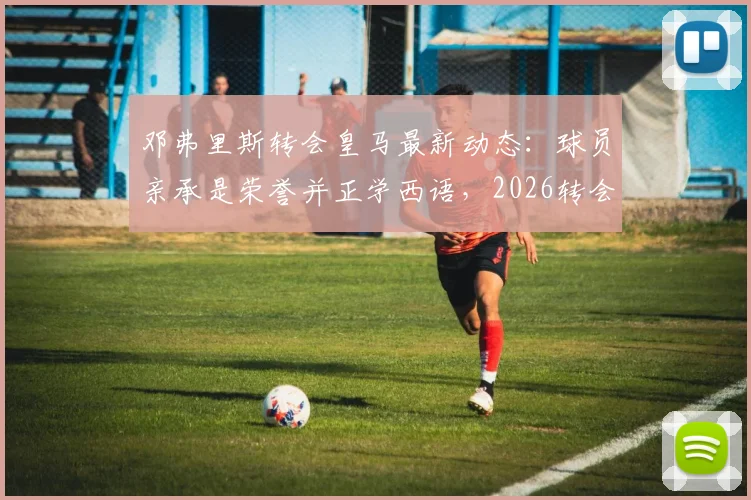 邓弗里斯转会皇马最新动态：球员亲承是荣誉并正学西语，2026转会窗前景分析