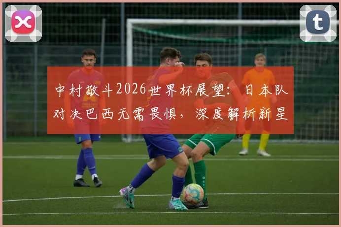 中村敬斗2026世界杯展望:日本队对决巴西无需畏惧,深度解析新星战术信心与球队策略