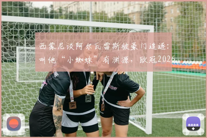 西蒙尼谈阿尔瓦雷斯被豪门追逐：叫他“小蜘蛛”有渊源，欧冠2026我们凭实力争
