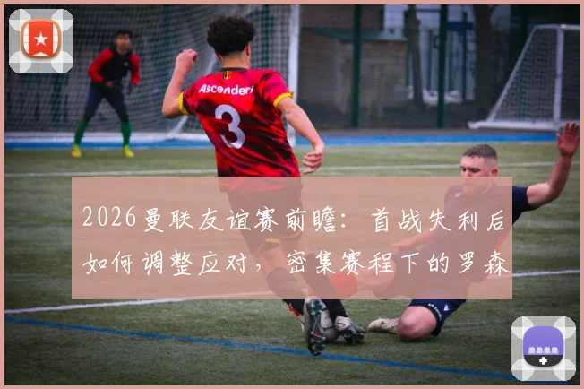 2026曼联友谊赛前瞻:首战失利后如何调整应对,密集赛程下的罗森博格面临考验