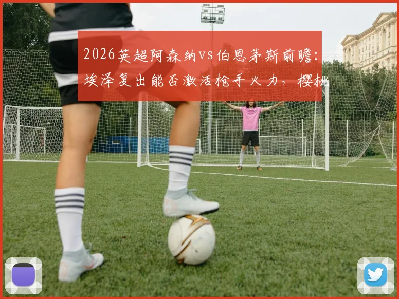 2026英超阿森纳vs伯恩茅斯前瞻：埃泽复出能否激活枪手火力，樱桃军团11场不败含金量几何