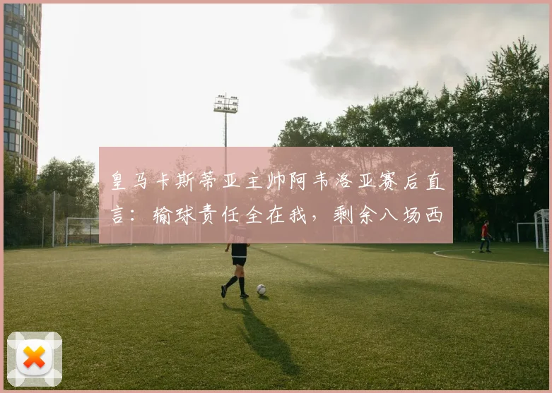 皇马卡斯蒂亚主帅阿韦洛亚赛后直言：输球责任全在我，剩余八场西协甲联赛必须全胜拿下