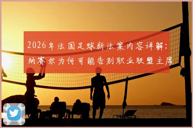 2026年法国足球新法案内容详解：纳赛尔为何可能告别职业联盟主席职位？