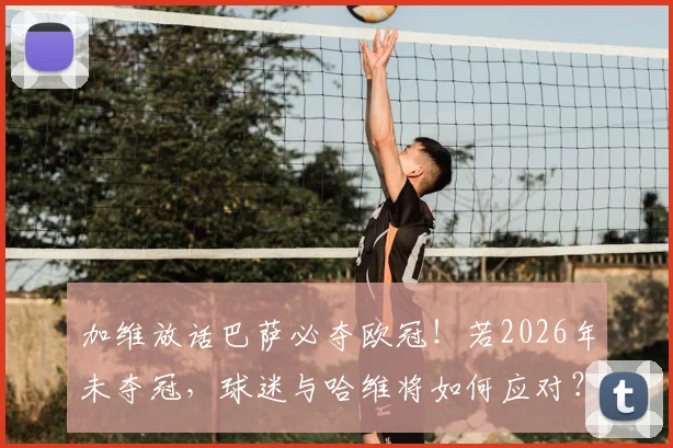加维放话巴萨必夺欧冠!若2026年未夺冠,球迷与哈维将如何应对?深度剖析球队未来