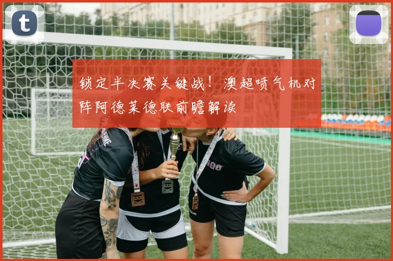 锁定半决赛关键战!澳超喷气机对阵阿德莱德联前瞻解读