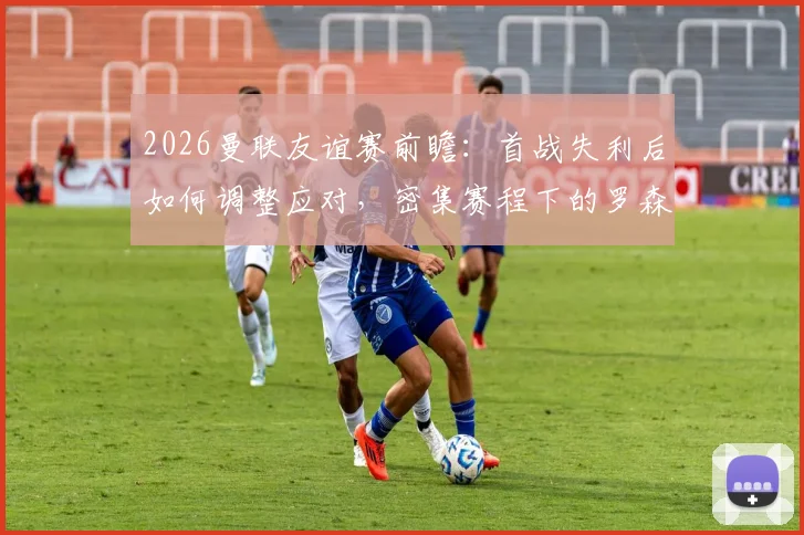 2026曼联友谊赛前瞻：首战失利后如何调整应对，密集赛程下的罗森博格面临考验
