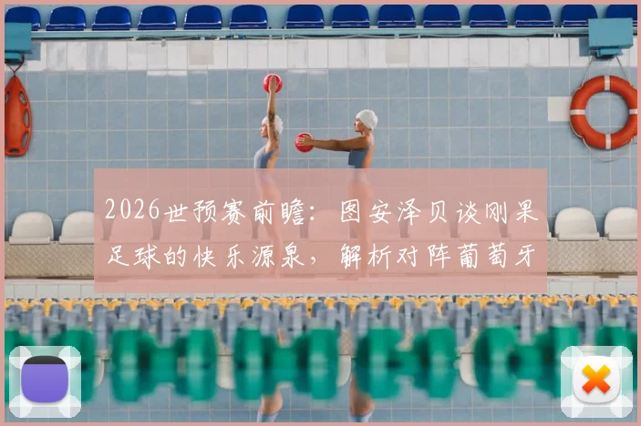 2026世预赛前瞻：图安泽贝谈刚果足球的快乐源泉，解析对阵葡萄牙爆冷可能性