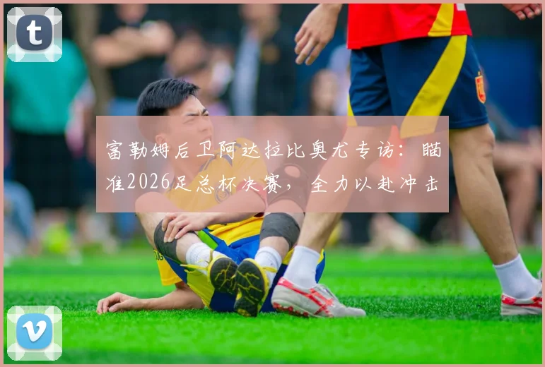 富勒姆后卫阿达拉比奥尤专访:瞄准2026足总杯决赛,全力以赴冲击冠军奖杯实现赛季目标