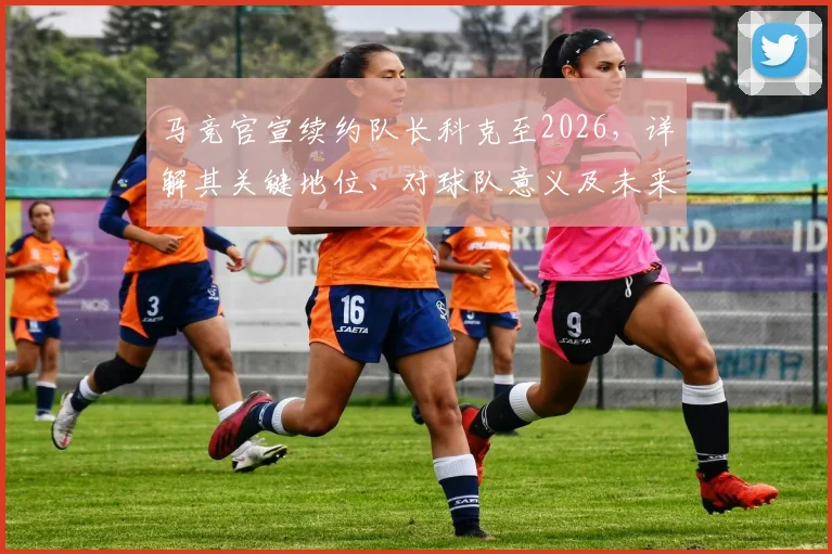马竞官宣续约队长科克至2026,详解其关键地位、对球队意义及未来影响
