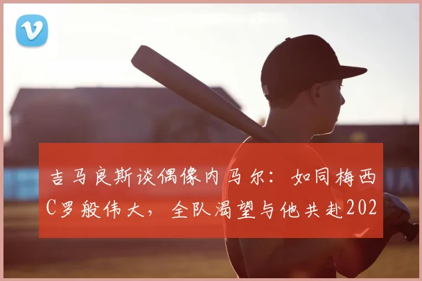 吉马良斯谈偶像内马尔:如同梅西C罗般伟大,全队渴望与他共赴2026世界杯征程
