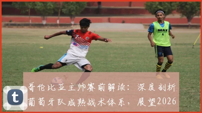 哥伦比亚主帅赛前解读：深度剖析葡萄牙队成熟战术体系，展望2026年这场焦点对决为何堪称伟大比赛