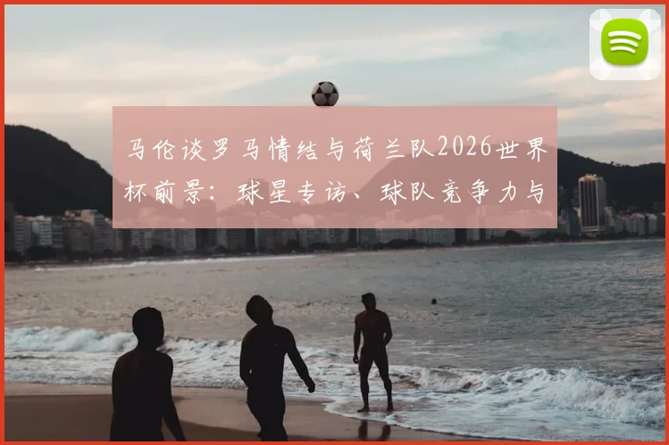 马伦谈罗马情结与荷兰队2026世界杯前景:球星专访、球队竞争力与大赛展望深度解析