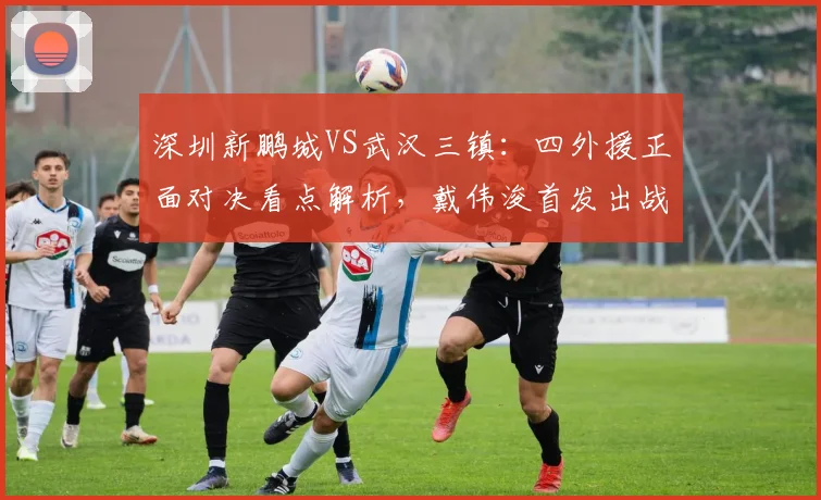 深圳新鹏城VS武汉三镇：四外援正面对决看点解析，戴伟浚首发出战能否成关键先生？