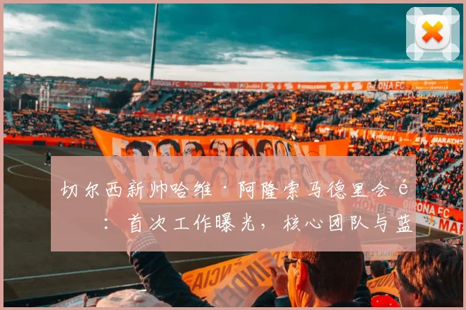切尔西新帅哈维·阿隆索马德里会面：首次工作曝光，核心团队与蓝军高层谈判细节前瞻，潜在战术变革解析