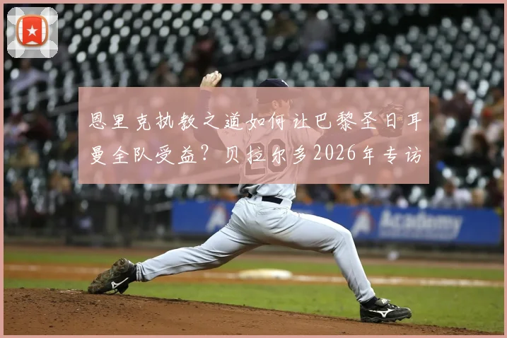 恩里克执教之道如何让巴黎圣日耳曼全队受益?贝拉尔多2026年专访揭示关键用人策略