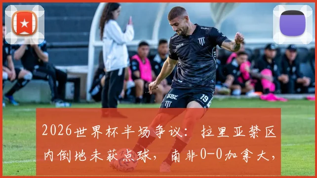 2026世界杯半场争议:拉里亚禁区内倒地未获点球,南非0-0加拿大,关键判罚详解与下半场走势分析