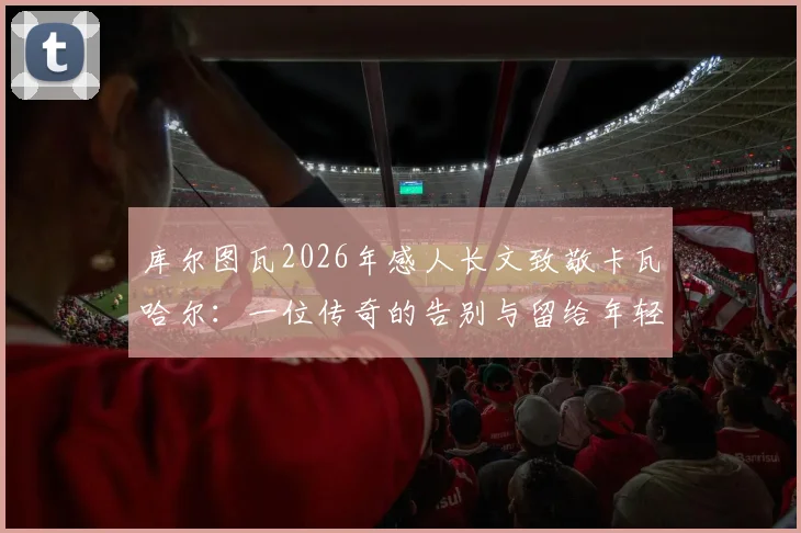 库尔图瓦2026年感人长文致敬卡瓦哈尔：一位传奇的告别与留给年轻球员的宝贵财富