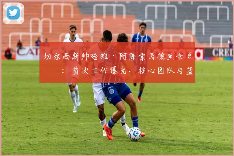 切尔西新帅哈维·阿隆索马德里会面:首次工作曝光,核心团队与蓝军高层谈判细节前瞻,潜在战术变革解析