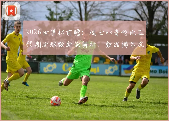 2026世界杯前瞻：瑞士vs哥伦比亚预期进球数新低解析，数据揭示沉闷比赛成因