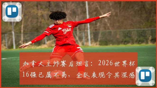 加拿大主帅赛后坦言:2026世界杯16强已属不易,全队表现令其深感自豪与骄傲