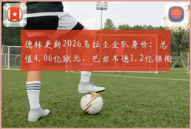德转更新2026乌拉圭全队身价:总值4.06亿欧元,巴尔韦德1.2亿领衔,阿劳霍、努涅斯等球星身价一览