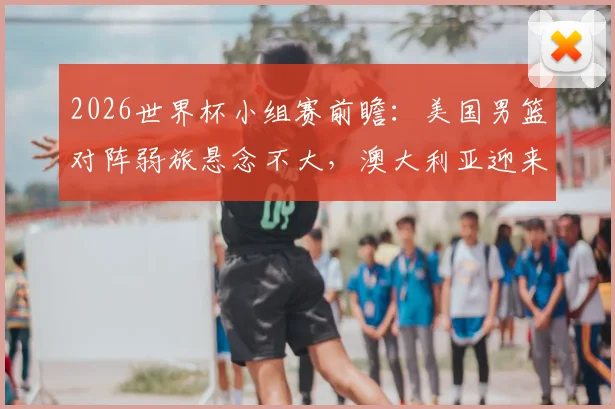 2026世界杯小组赛前瞻:美国男篮对阵弱旅悬念不大,澳大利亚迎来硬仗需防爆冷